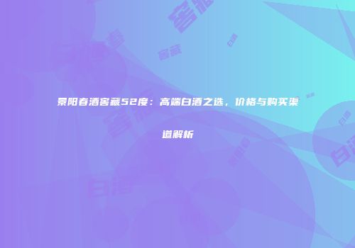 景阳春酒窖藏52度：高端白酒之选，价格与购买渠道解析