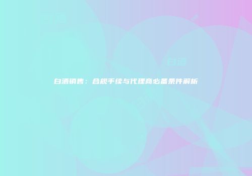 白酒销售：合规手续与代理商必备条件解析
