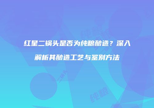 红星二锅头是否为纯粮酿造？深入解析其酿造工艺与鉴别方法