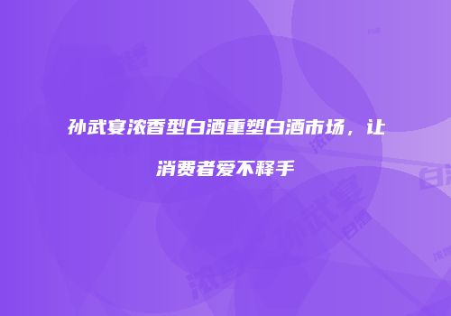 孙武宴浓香型白酒重塑白酒市场，让消费者爱不释手