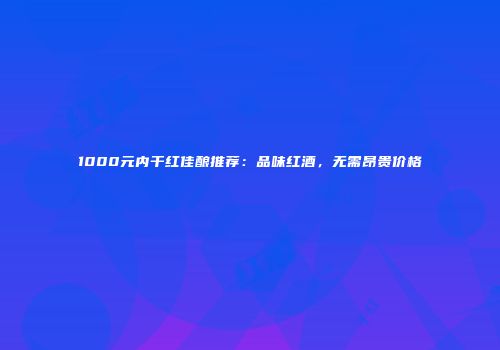 1000元内干红佳酿推荐：品味红酒，无需昂贵价格