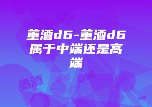 董酒d6-董酒d6属于中端还是高端