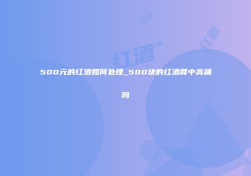500元的红酒如何处理_500块的红酒算中高端吗