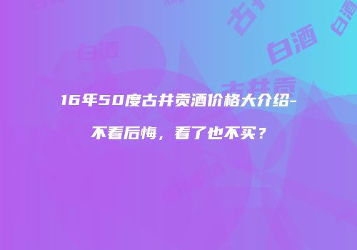 16年50度古井贡酒价格大介绍-不看后悔，看了也不买？