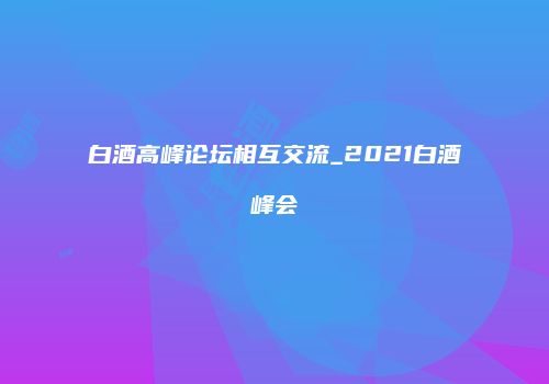 白酒高峰论坛相互交流_2021白酒峰会