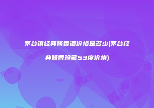 茅台镇经典酱香酒价格是多少(茅台经典酱香珍藏53度价格)