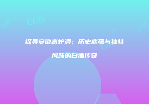 探寻安徽高炉酒：历史底蕴与独特风味的白酒传奇