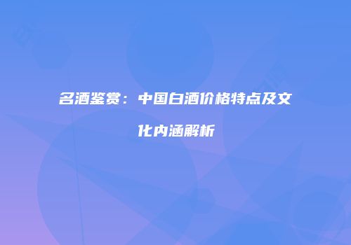 名酒鉴赏：中国白酒价格特点及文化内涵解析