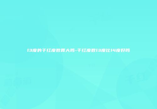 13度的干红度数算大吗-干红度数13度比14度好吗