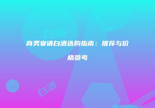 商务宴请白酒选购指南：推荐与价格参考