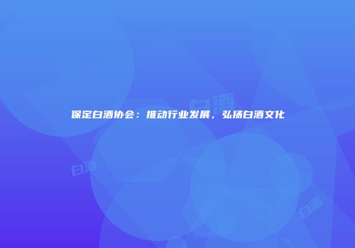 保定白酒协会：推动行业发展，弘扬白酒文化