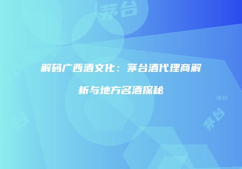 解码广西酒文化：茅台酒代理商解析与地方名酒探秘