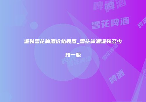 罐装雪花啤酒价格表图_雪花啤酒罐装多少钱一瓶