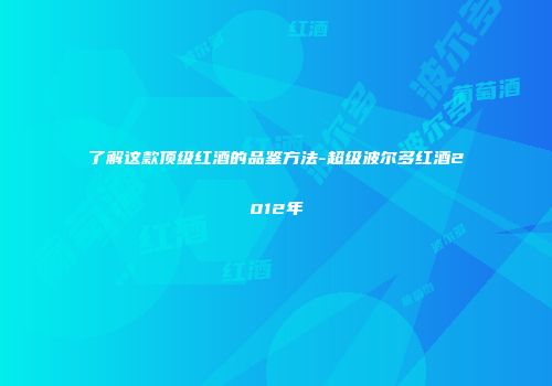 了解这款顶级红酒的品鉴方法-超级波尔多红酒2012年