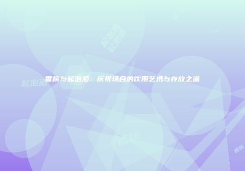 香槟与起泡酒：庆祝场合的饮用艺术与存放之道