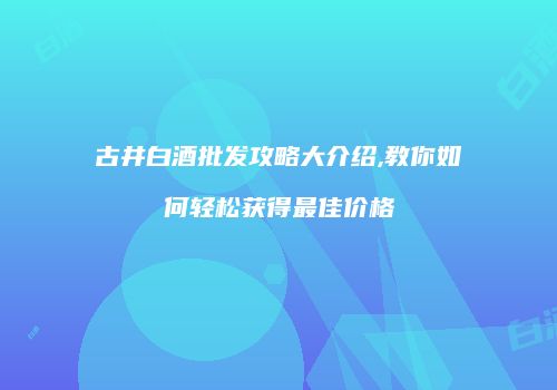 古井白酒批发攻略大介绍,教你如何轻松获得最佳价格