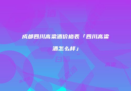 成都四川高粱酒价格表「四川高粱酒怎么样」