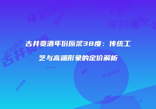 古井贡酒年份原浆38度：传统工艺与高端形象的定价解析