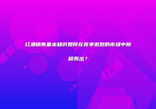 红酒销售基本知识如何在竞争激烈的市场中脱颖而出？