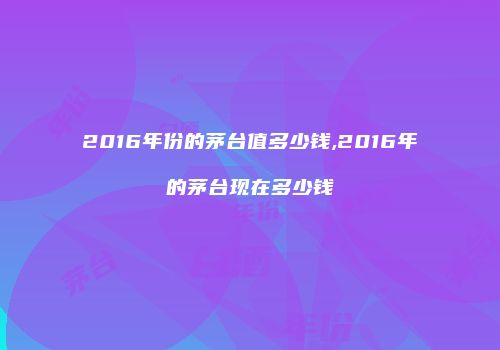 2016年份的茅台值多少钱,2016年的茅台现在多少钱