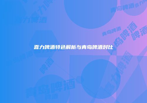 喜力啤酒特色解析与青岛啤酒对比