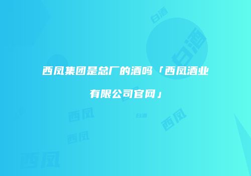 西凤集团是总厂的酒吗「西凤酒业有限公司官网」