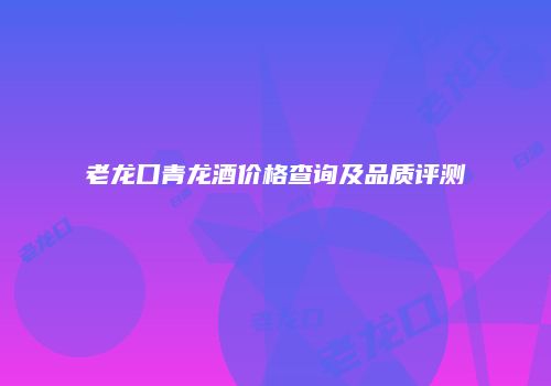 老龙口青龙酒价格查询及品质评测