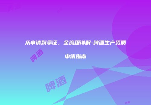 从申请到拿证，全流程详解-啤酒生产资质申请指南