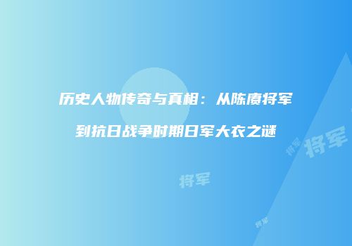 历史人物传奇与真相：从陈赓将军到抗日战争时期日军大衣之谜
