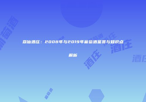 荔仙酒庄：2008年与2019年葡萄酒鉴赏与知识点解析
