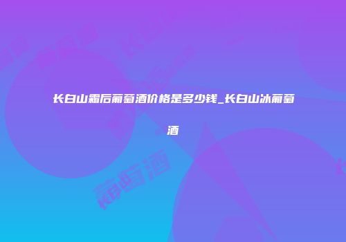 长白山霜后葡萄酒价格是多少钱_长白山冰葡萄酒