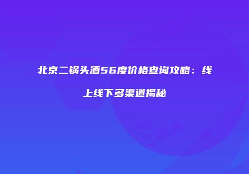 北京二锅头酒56度价格查询攻略：线上线下多渠道揭秘