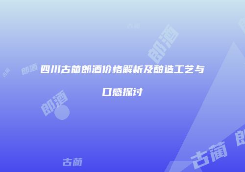 四川古蔺郎酒价格解析及酿造工艺与口感探讨