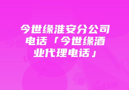 今世缘淮安分公司电话「今世缘酒业代理电话」