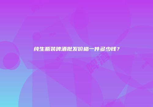 纯生瓶装啤酒批发价格一件多少钱？