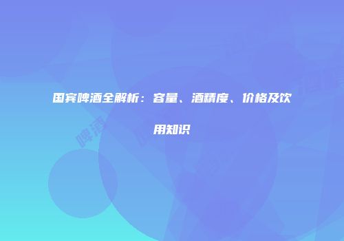 国宾啤酒全解析：容量、酒精度、价格及饮用知识
