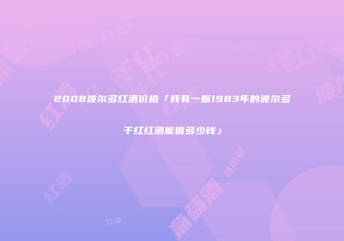 2008波尔多红酒价格「我有一瓶1983年的波尔多干红红酒能值多少钱」
