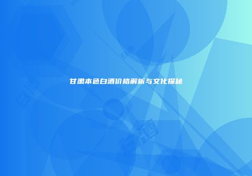 甘肃本色白酒价格解析与文化探秘