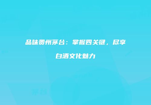 品味贵州茅台：掌握四关键，尽享白酒文化魅力
