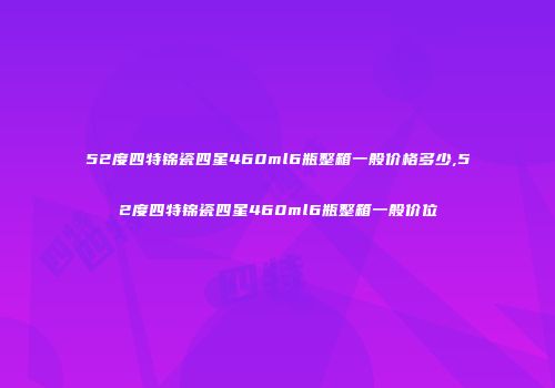 52度四特锦瓷四星460ml6瓶整箱一般价格多少,52度四特锦瓷四星460ml6瓶整箱一般价位