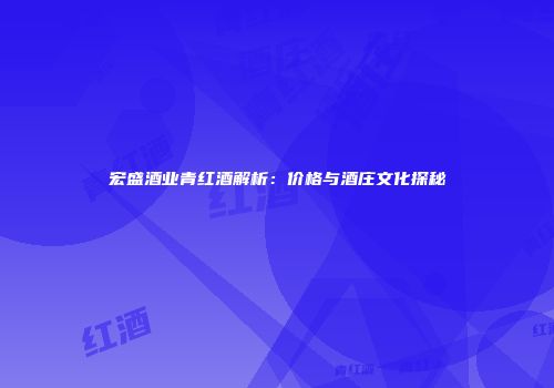 宏盛酒业青红酒解析：价格与酒庄文化探秘