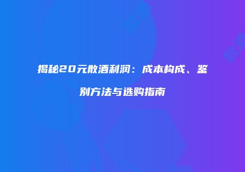 揭秘20元散酒利润：成本构成、鉴别方法与选购指南