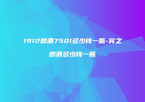 1912郎酒750l多少钱一瓶-宾之郎酒多少钱一瓶
