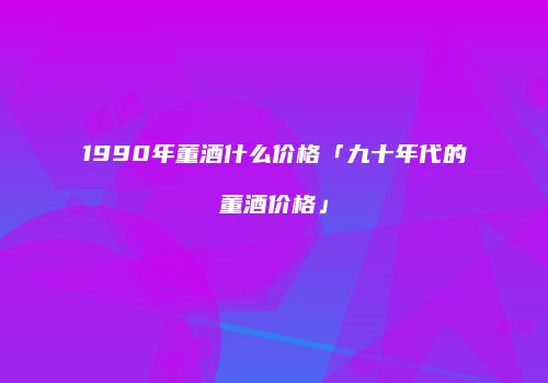 1990年董酒什么价格「九十年代的董酒价格」
