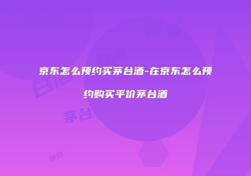 京东怎么预约买茅台酒-在京东怎么预约购买平价茅台酒