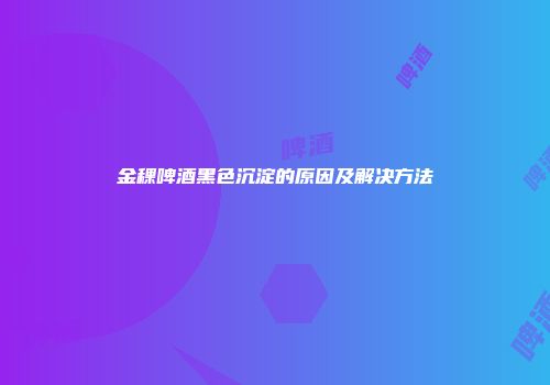 金稞啤酒黑色沉淀的原因及解决方法