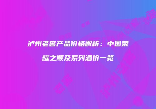 泸州老窖产品价格解析：中国荣耀之顺及系列酒价一览