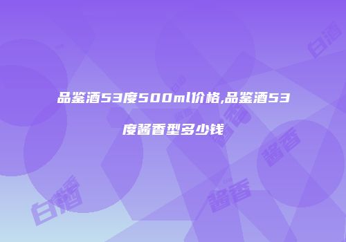 品鉴酒53度500ml价格,品鉴酒53度酱香型多少钱