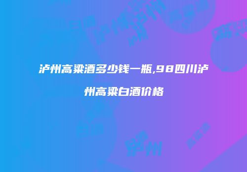 泸州高粱酒多少钱一瓶,98四川泸州高粱白酒价格