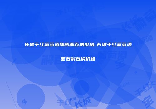 长城干红葡萄酒陈酿解百纳价格-长城干红葡萄酒宝石解百纳价格